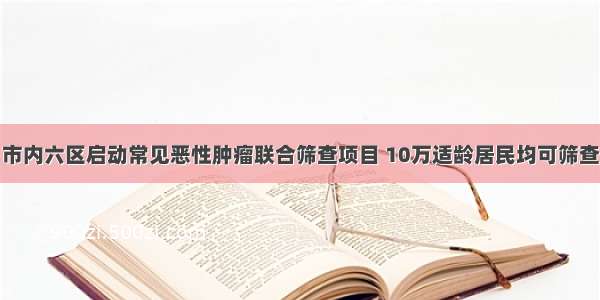 市内六区启动常见恶性肿瘤联合筛查项目 10万适龄居民均可筛查