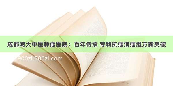 成都海大中医肿瘤医院：百年传承 专利抗瘤消瘤组方新突破