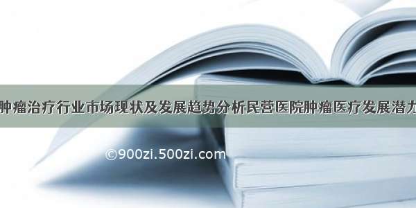 中国肿瘤治疗行业市场现状及发展趋势分析民营医院肿瘤医疗发展潜力较大