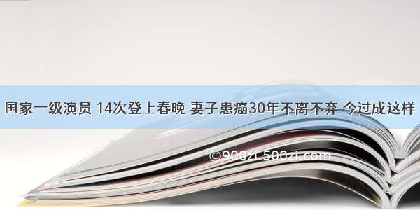 国家一级演员 14次登上春晚 妻子患癌30年不离不弃 今过成这样