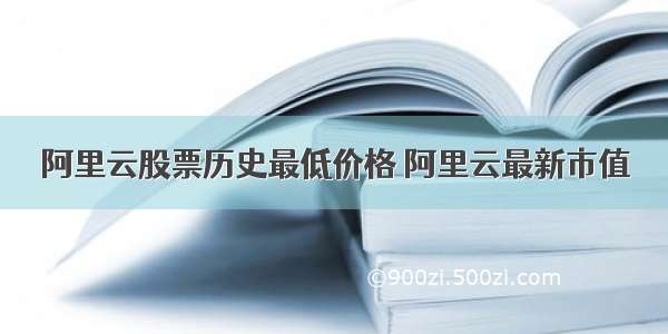 阿里云股票历史最低价格 阿里云最新市值