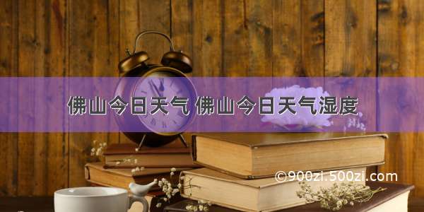 佛山今日天气 佛山今日天气湿度