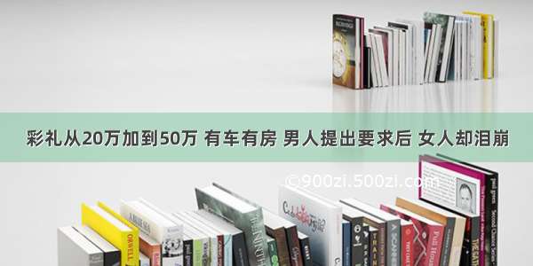 彩礼从20万加到50万 有车有房 男人提出要求后 女人却泪崩