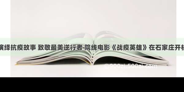 演绎抗疫故事 致敬最美逆行者 院线电影《战疫英雄》在石家庄开机