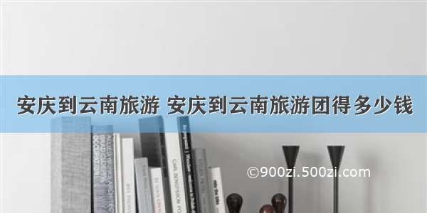 安庆到云南旅游 安庆到云南旅游团得多少钱