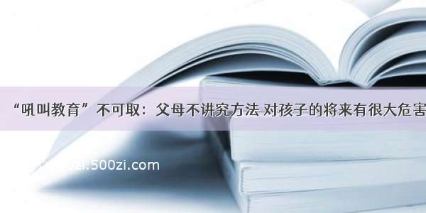 “吼叫教育”不可取：父母不讲究方法 对孩子的将来有很大危害