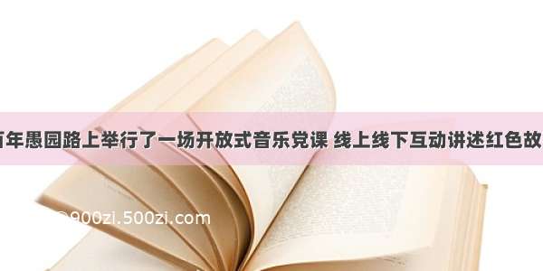 百年愚园路上举行了一场开放式音乐党课 线上线下互动讲述红色故事