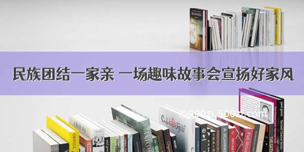 民族团结一家亲 一场趣味故事会宣扬好家风