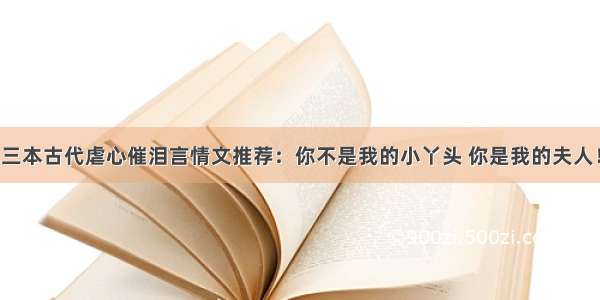 三本古代虐心催泪言情文推荐：你不是我的小丫头 你是我的夫人！