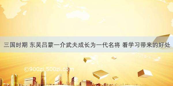 三国时期 东吴吕蒙一介武夫成长为一代名将 看学习带来的好处