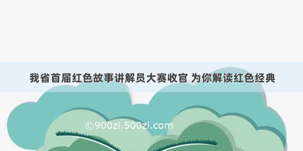 我省首届红色故事讲解员大赛收官 为你解读红色经典