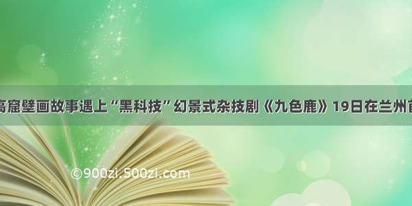 莫高窟壁画故事遇上“黑科技”幻景式杂技剧《九色鹿》19日在兰州首演