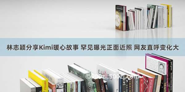 林志颖分享Kimi暖心故事 罕见曝光正面近照 网友直呼变化大