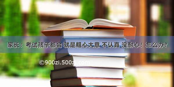 家长：考试孩子都会 就是粗心大意 不认真 没耐心！怎么办？