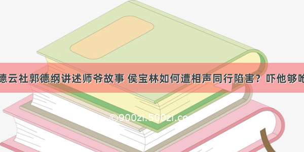 德云社郭德纲讲述师爷故事 侯宝林如何遭相声同行陷害？吓他够呛