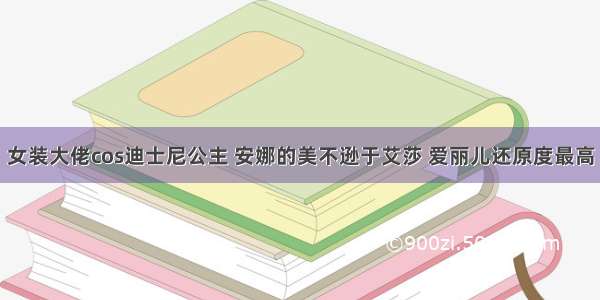 女装大佬cos迪士尼公主 安娜的美不逊于艾莎 爱丽儿还原度最高