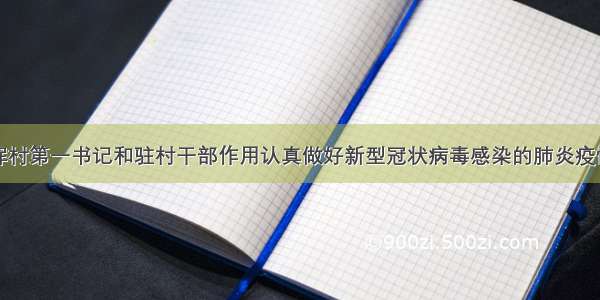 关于充分发挥村第一书记和驻村干部作用认真做好新型冠状病毒感染的肺炎疫情防控工作提