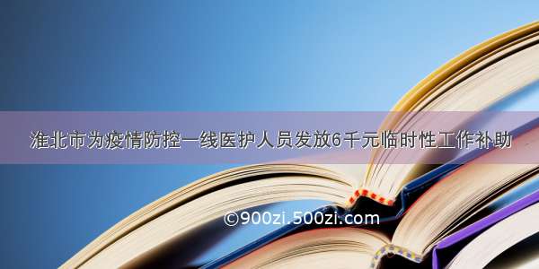 淮北市为疫情防控一线医护人员发放6千元临时性工作补助