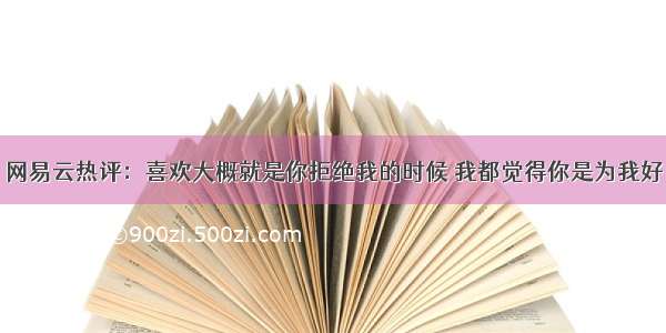 网易云热评：喜欢大概就是你拒绝我的时候 我都觉得你是为我好