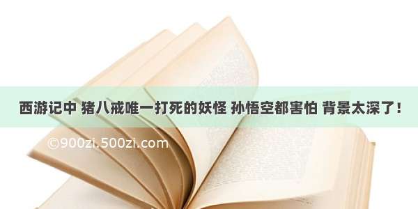 西游记中 猪八戒唯一打死的妖怪 孙悟空都害怕 背景太深了！