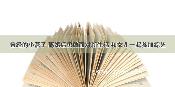 曾经的小燕子 离婚后勇敢面对新生活 和女儿一起参加综艺