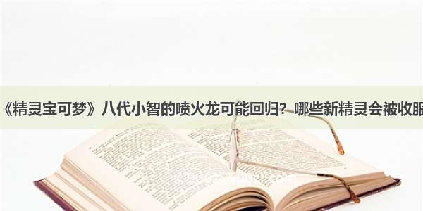 《精灵宝可梦》八代小智的喷火龙可能回归？哪些新精灵会被收服？