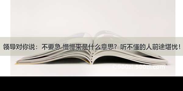 领导对你说：不要急 慢慢来是什么意思？听不懂的人前途堪忧！