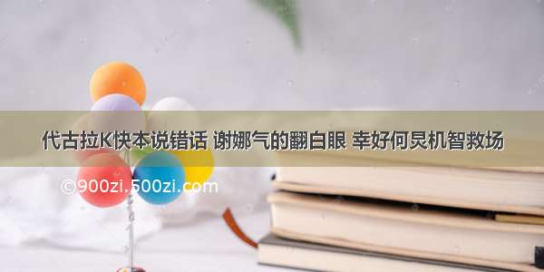 代古拉K快本说错话 谢娜气的翻白眼 幸好何炅机智救场