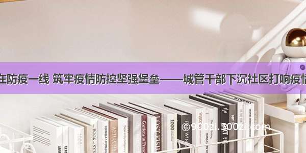 让党旗飘扬在防疫一线 筑牢疫情防控坚强堡垒——城管干部下沉社区打响疫情防控攻坚战