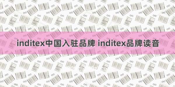 inditex中国入驻品牌 inditex品牌读音