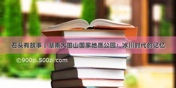 石头有故事丨湖南大围山国家地质公园：冰川时代的记忆