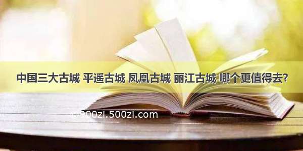 中国三大古城 平遥古城 凤凰古城 丽江古城 哪个更值得去？