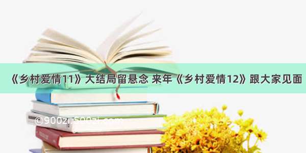 《乡村爱情11》大结局留悬念 来年《乡村爱情12》跟大家见面