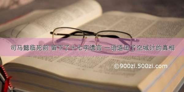 司马懿临死前 留下了十七字遗言 一语道出了空城计的真相