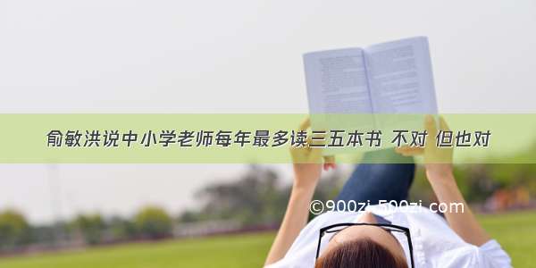 俞敏洪说中小学老师每年最多读三五本书 不对 但也对