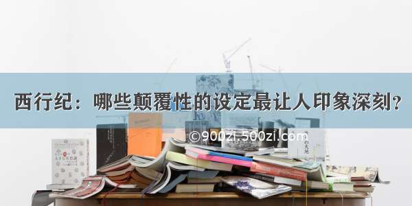 西行纪：哪些颠覆性的设定最让人印象深刻？