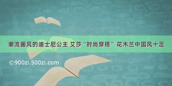 潮流画风的迪士尼公主 艾莎“时尚穿搭” 花木兰中国风十足