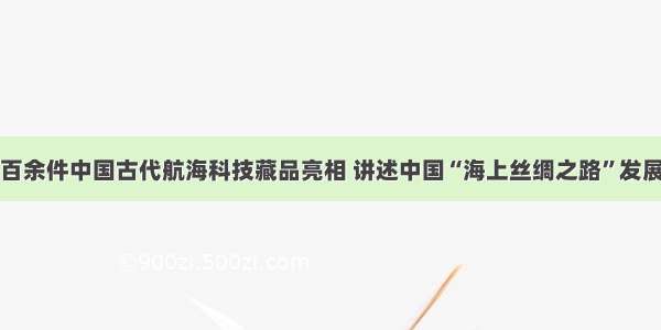 百余件中国古代航海科技藏品亮相 讲述中国“海上丝绸之路”发展