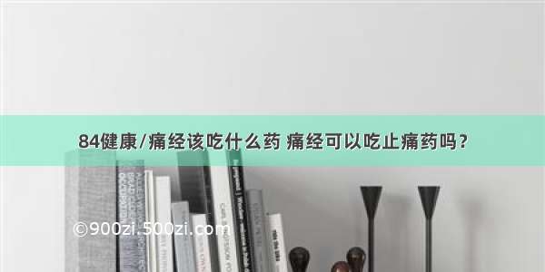 84健康/痛经该吃什么药 痛经可以吃止痛药吗？