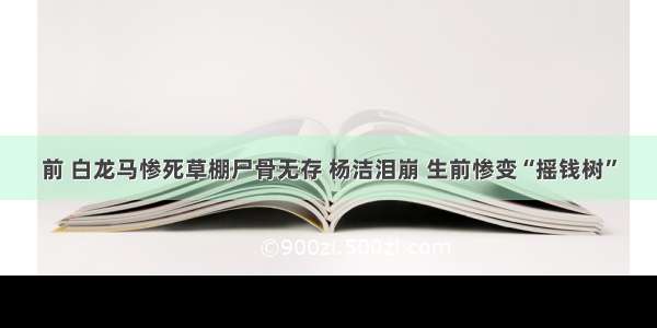 前 白龙马惨死草棚尸骨无存 杨洁泪崩 生前惨变“摇钱树”