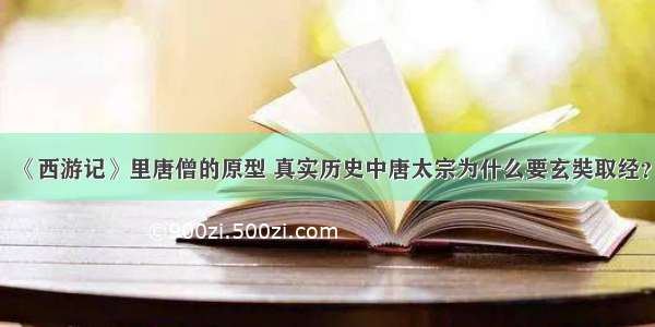 《西游记》里唐僧的原型 真实历史中唐太宗为什么要玄奘取经？