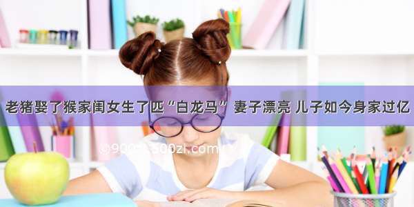 老猪娶了猴家闺女生了匹“白龙马” 妻子漂亮 儿子如今身家过亿