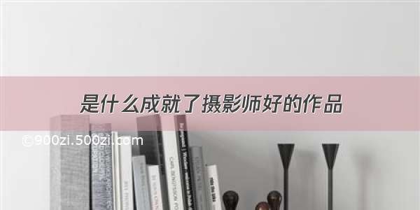 是什么成就了摄影师好的作品