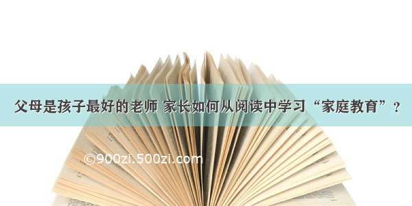 父母是孩子最好的老师 家长如何从阅读中学习“家庭教育”？