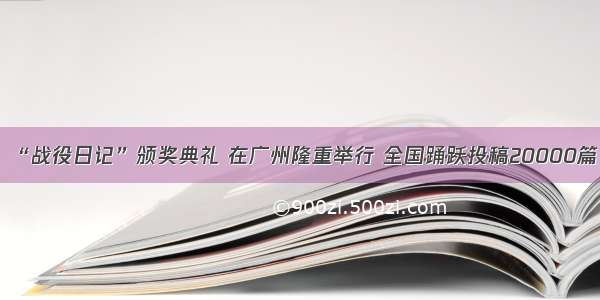 “战役日记”颁奖典礼 在广州隆重举行 全国踊跃投稿20000篇