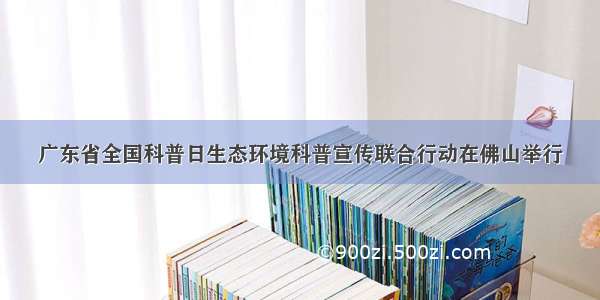 广东省全国科普日生态环境科普宣传联合行动在佛山举行