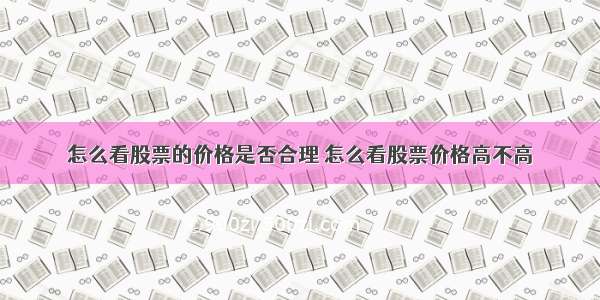 怎么看股票的价格是否合理 怎么看股票价格高不高