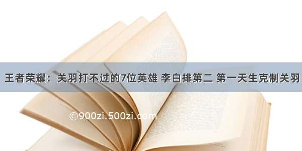 王者荣耀：关羽打不过的7位英雄 李白排第二 第一天生克制关羽