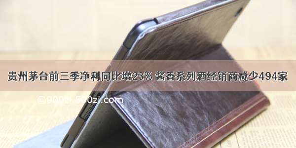 贵州茅台前三季净利同比增23% 酱香系列酒经销商减少494家