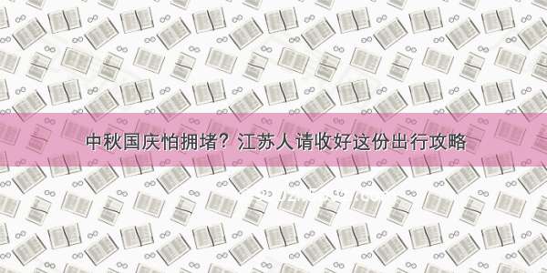 中秋国庆怕拥堵？江苏人请收好这份出行攻略